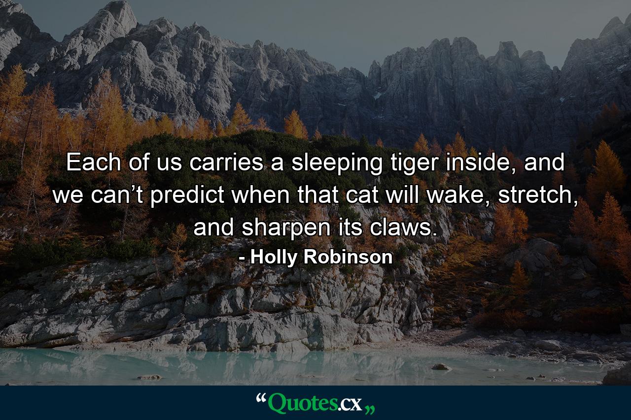 Each of us carries a sleeping tiger inside, and we can’t predict when that cat will wake, stretch, and sharpen its claws. - Quote by Holly Robinson