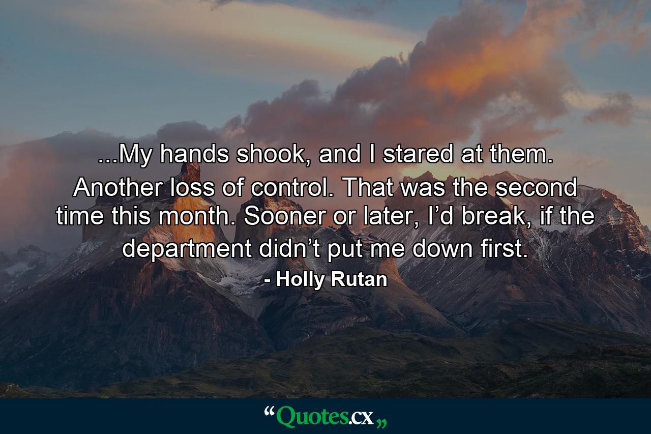 ...My hands shook, and I stared at them. Another loss of control. That was the second time this month. Sooner or later, I’d break, if the department didn’t put me down first. - Quote by Holly Rutan