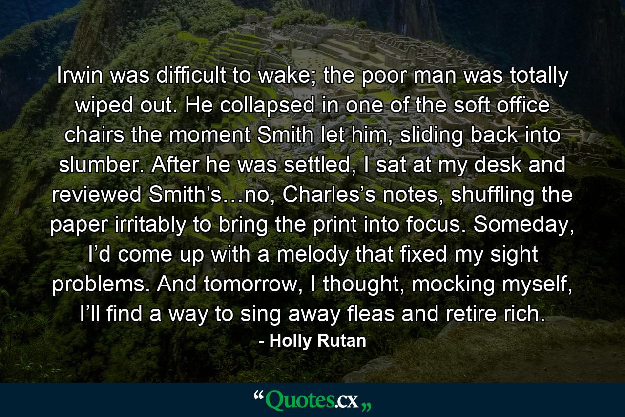 Irwin was difficult to wake; the poor man was totally wiped out. He collapsed in one of the soft office chairs the moment Smith let him, sliding back into slumber. After he was settled, I sat at my desk and reviewed Smith’s…no, Charles’s notes, shuffling the paper irritably to bring the print into focus. Someday, I’d come up with a melody that fixed my sight problems. And tomorrow, I thought, mocking myself, I’ll find a way to sing away fleas and retire rich. - Quote by Holly Rutan