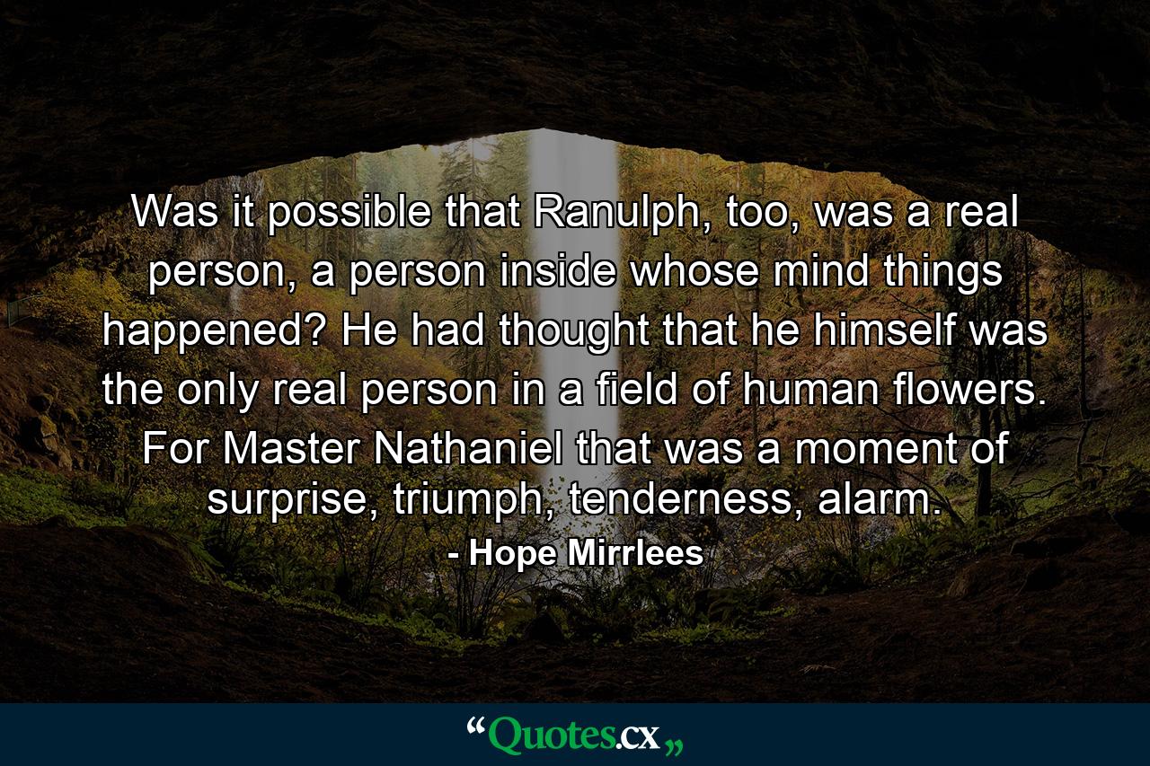 Was it possible that Ranulph, too, was a real person, a person inside whose mind things happened? He had thought that he himself was the only real person in a field of human flowers. For Master Nathaniel that was a moment of surprise, triumph, tenderness, alarm. - Quote by Hope Mirrlees