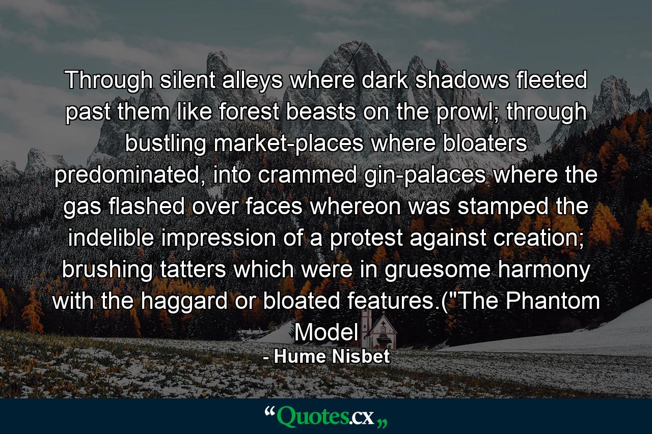 Through silent alleys where dark shadows fleeted past them like forest beasts on the prowl; through bustling market-places where bloaters predominated, into crammed gin-palaces where the gas flashed over faces whereon was stamped the indelible impression of a protest against creation; brushing tatters which were in gruesome harmony with the haggard or bloated features.(