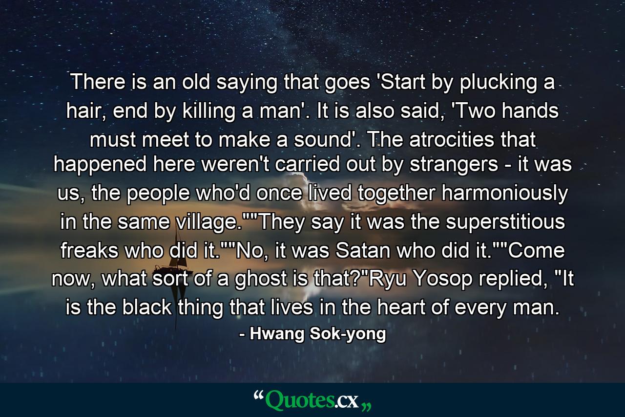 There is an old saying that goes 'Start by plucking a hair, end by killing a man'. It is also said, 'Two hands must meet to make a sound'. The atrocities that happened here weren't carried out by strangers - it was us, the people who'd once lived together harmoniously in the same village.