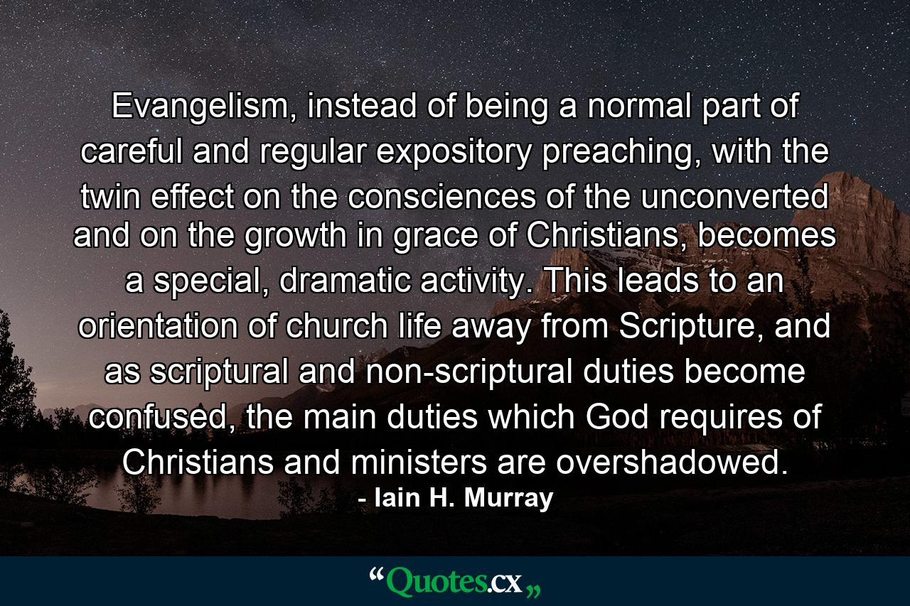 Evangelism, instead of being a normal part of careful and regular expository preaching, with the twin effect on the consciences of the unconverted and on the growth in grace of Christians, becomes a special, dramatic activity. This leads to an orientation of church life away from Scripture, and as scriptural and non-scriptural duties become confused, the main duties which God requires of Christians and ministers are overshadowed. - Quote by Iain H. Murray