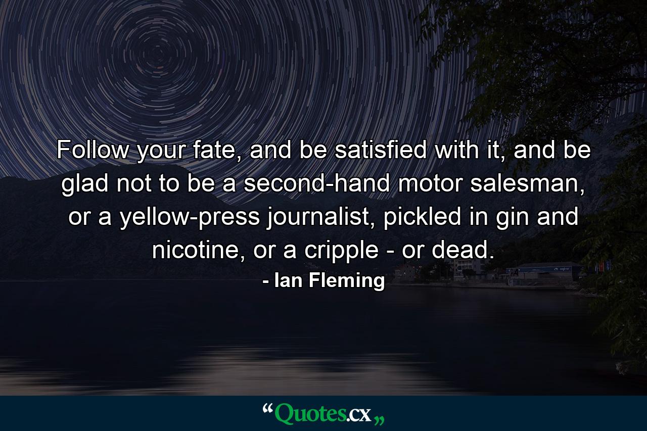 Follow your fate, and be satisfied with it, and be glad not to be a second-hand motor salesman, or a yellow-press journalist, pickled in gin and nicotine, or a cripple - or dead. - Quote by Ian Fleming