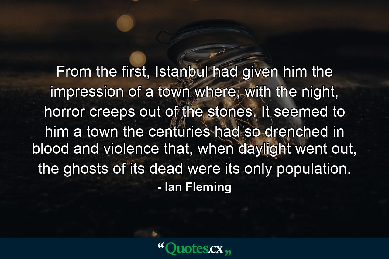 From the first, Istanbul had given him the impression of a town where, with the night, horror creeps out of the stones. It seemed to him a town the centuries had so drenched in blood and violence that, when daylight went out, the ghosts of its dead were its only population. - Quote by Ian Fleming