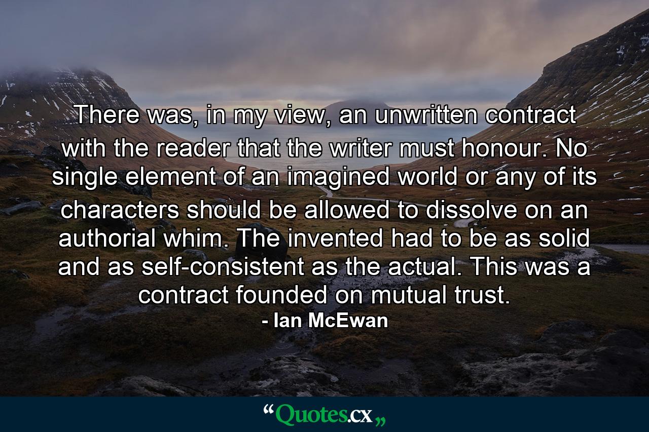 There was, in my view, an unwritten contract with the reader that the writer must honour. No single element of an imagined world or any of its characters should be allowed to dissolve on an authorial whim. The invented had to be as solid and as self-consistent as the actual. This was a contract founded on mutual trust. - Quote by Ian McEwan