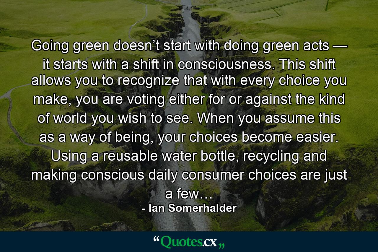 Going green doesn’t start with doing green acts — it starts with a shift in consciousness. This shift allows you to recognize that with every choice you make, you are voting either for or against the kind of world you wish to see. When you assume this as a way of being, your choices become easier. Using a reusable water bottle, recycling and making conscious daily consumer choices are just a few… - Quote by Ian Somerhalder