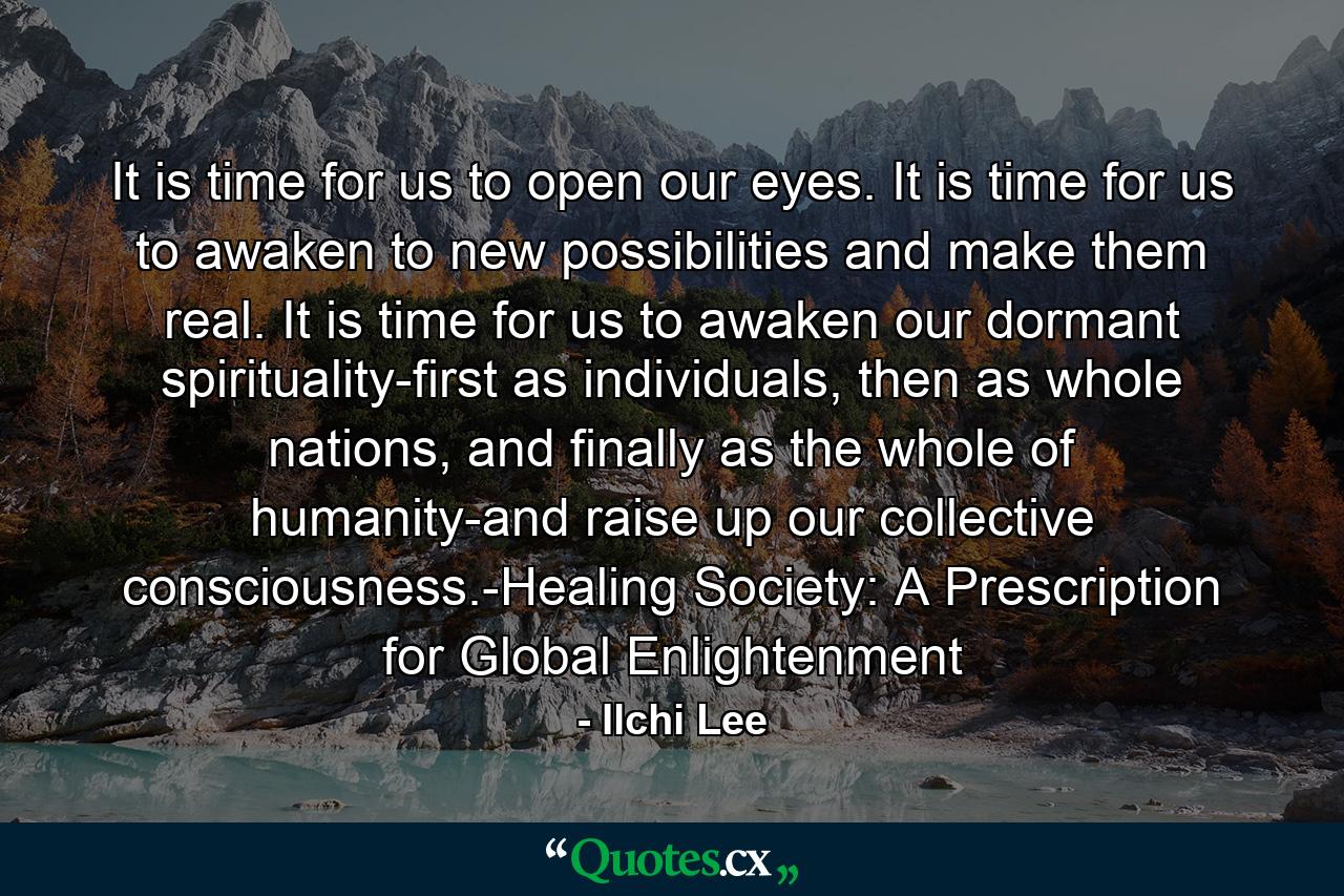 It is time for us to open our eyes. It is time for us to awaken to new possibilities and make them real. It is time for us to awaken our dormant spirituality-first as individuals, then as whole nations, and finally as the whole of humanity-and raise up our collective consciousness.-Healing Society: A Prescription for Global Enlightenment - Quote by Ilchi Lee