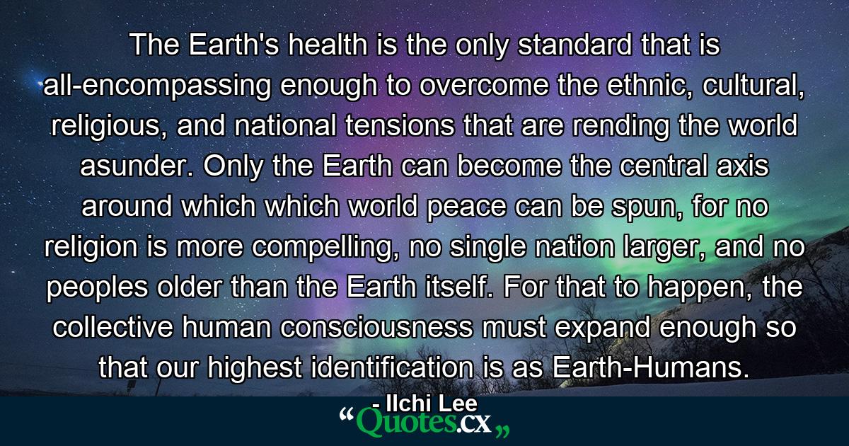 The Earth's health is the only standard that is all-encompassing enough to overcome the ethnic, cultural, religious, and national tensions that are rending the world asunder. Only the Earth can become the central axis around which which world peace can be spun, for no religion is more compelling, no single nation larger, and no peoples older than the Earth itself. For that to happen, the collective human consciousness must expand enough so that our highest identification is as Earth-Humans. - Quote by Ilchi Lee