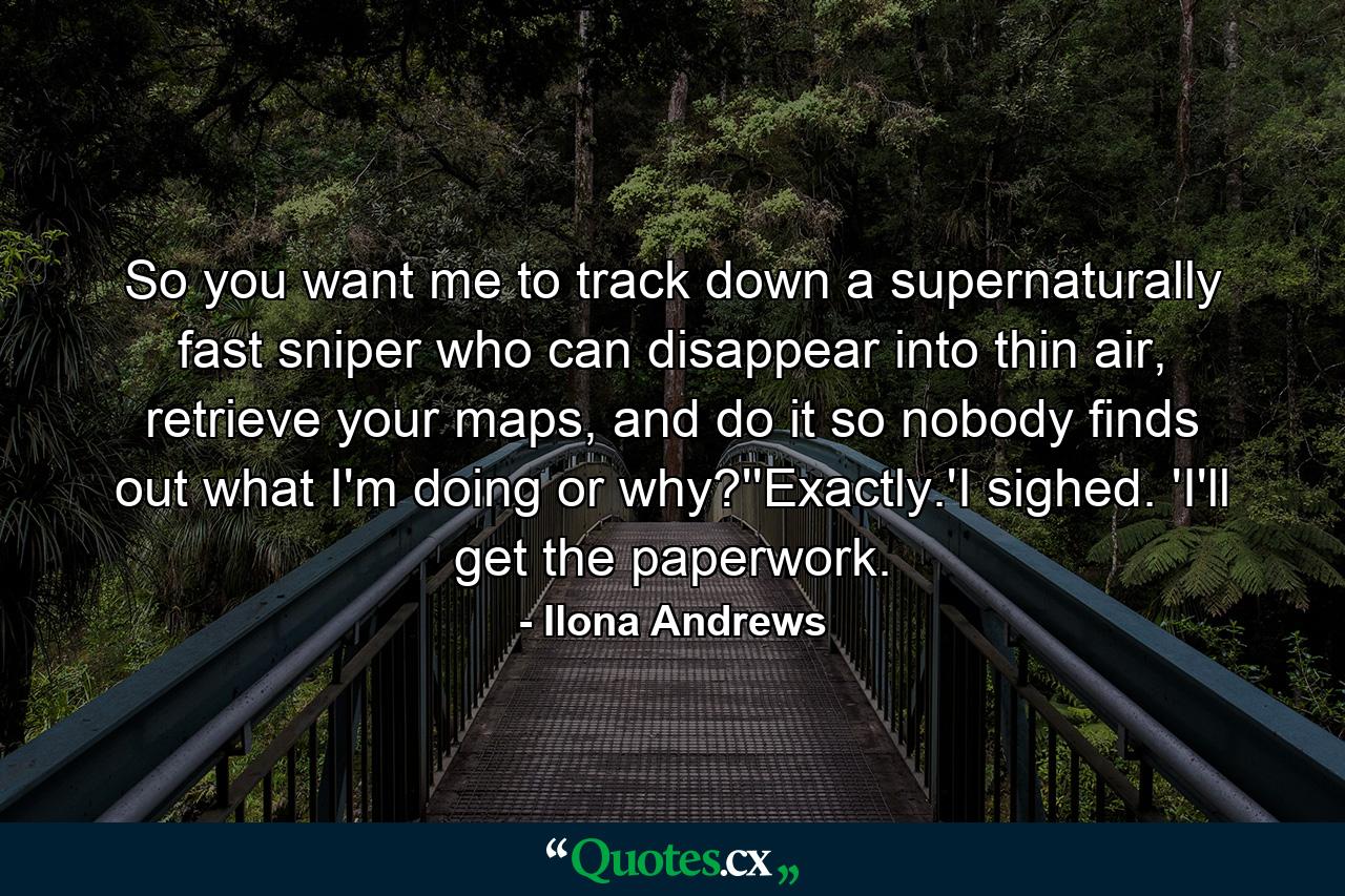 So you want me to track down a supernaturally fast sniper who can disappear into thin air, retrieve your maps, and do it so nobody finds out what I'm doing or why?''Exactly.'I sighed. 'I'll get the paperwork. - Quote by Ilona Andrews