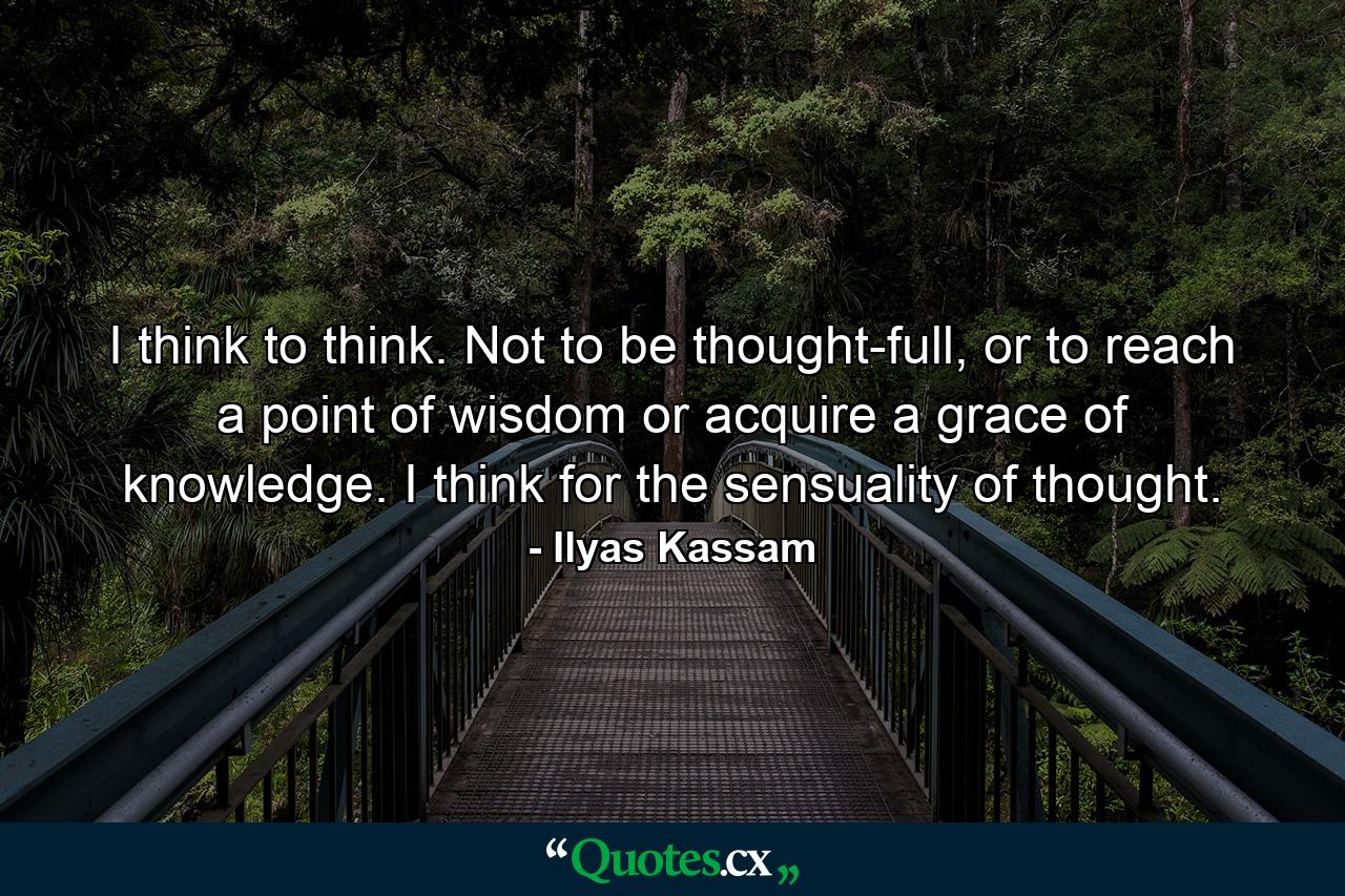 I think to think. Not to be thought-full, or to reach a point of wisdom or acquire a grace of knowledge. I think for the sensuality of thought. - Quote by Ilyas Kassam