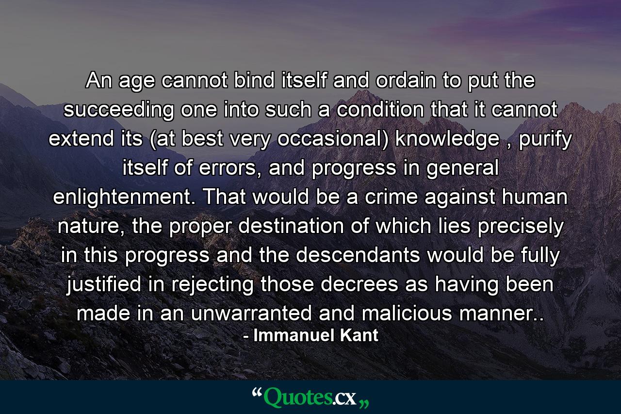 An age cannot bind itself and ordain to put the succeeding one into such a condition that it cannot extend its (at best very occasional) knowledge , purify itself of errors, and progress in general enlightenment. That would be a crime against human nature, the proper destination of which lies precisely in this progress and the descendants would be fully justified in rejecting those decrees as having been made in an unwarranted and malicious manner.. - Quote by Immanuel Kant