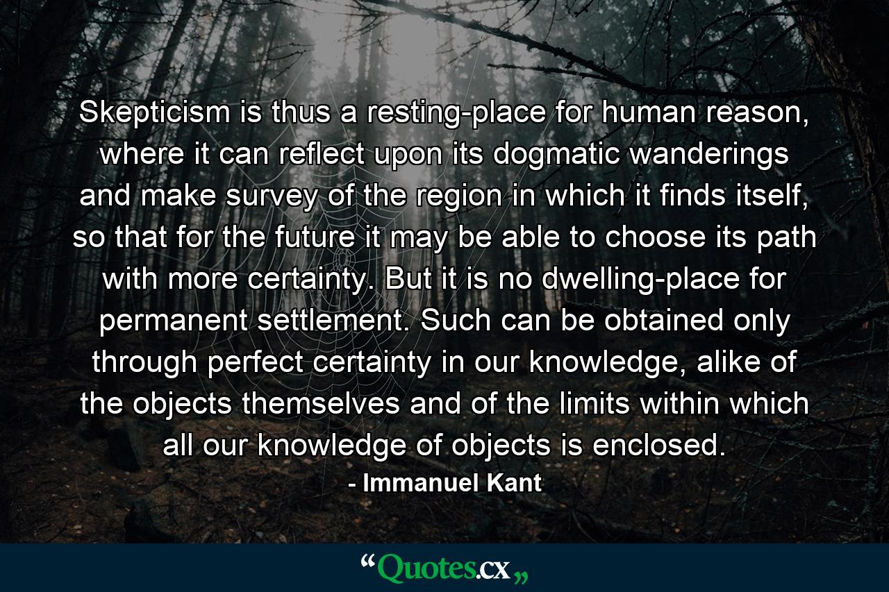 Skepticism is thus a resting-place for human reason, where it can reflect upon its dogmatic wanderings and make survey of the region in which it finds itself, so that for the future it may be able to choose its path with more certainty. But it is no dwelling-place for permanent settlement. Such can be obtained only through perfect certainty in our knowledge, alike of the objects themselves and of the limits within which all our knowledge of objects is enclosed. - Quote by Immanuel Kant