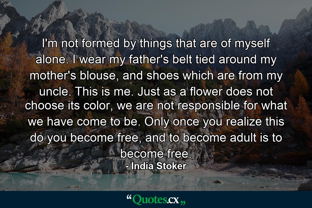 I'm not formed by things that are of myself alone. I wear my father's belt tied around my mother's blouse, and shoes which are from my uncle. This is me. Just as a flower does not choose its color, we are not responsible for what we have come to be. Only once you realize this do you become free, and to become adult is to become free. - Quote by India Stoker