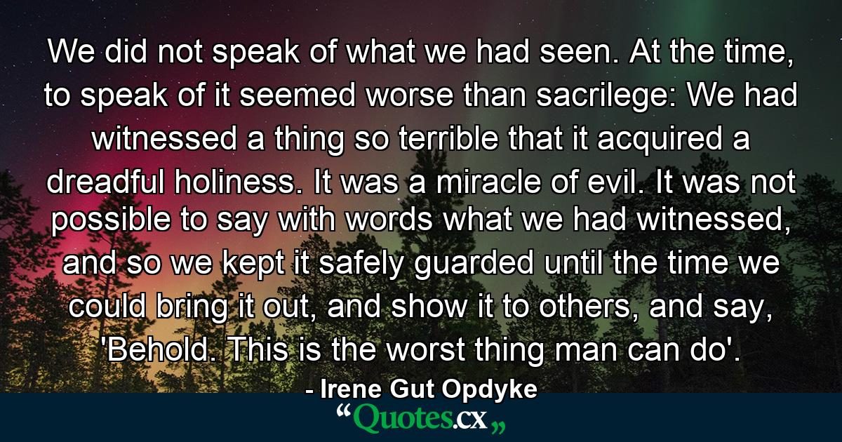 We did not speak of what we had seen. At the time, to speak of it seemed worse than sacrilege: We had witnessed a thing so terrible that it acquired a dreadful holiness. It was a miracle of evil. It was not possible to say with words what we had witnessed, and so we kept it safely guarded until the time we could bring it out, and show it to others, and say, 'Behold. This is the worst thing man can do'. - Quote by Irene Gut Opdyke