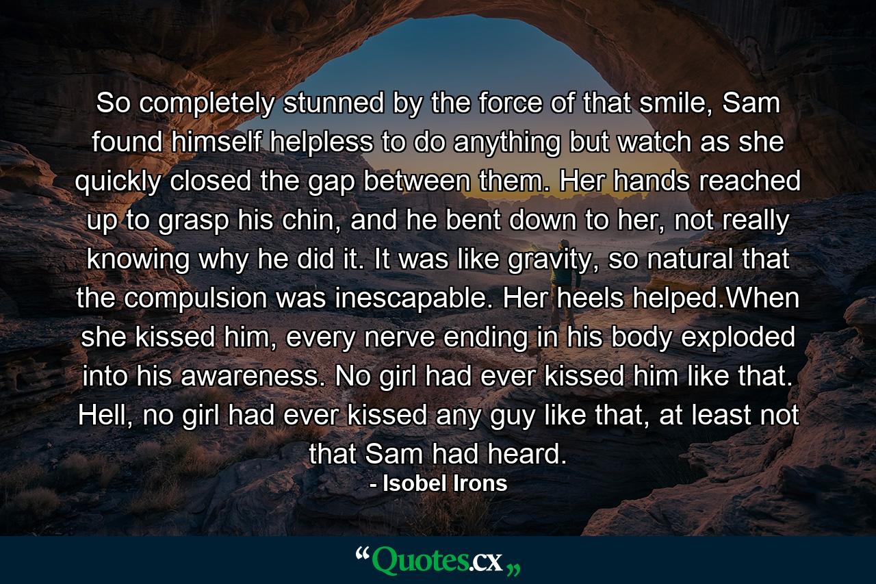 So completely stunned by the force of that smile, Sam found himself helpless to do anything but watch as she quickly closed the gap between them. Her hands reached up to grasp his chin, and he bent down to her, not really knowing why he did it. It was like gravity, so natural that the compulsion was inescapable. Her heels helped.When she kissed him, every nerve ending in his body exploded into his awareness. No girl had ever kissed him like that. Hell, no girl had ever kissed any guy like that, at least not that Sam had heard. - Quote by Isobel Irons