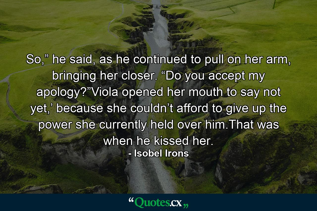 So,” he said, as he continued to pull on her arm, bringing her closer. “Do you accept my apology?”Viola opened her mouth to say not yet,’ because she couldn’t afford to give up the power she currently held over him.That was when he kissed her. - Quote by Isobel Irons