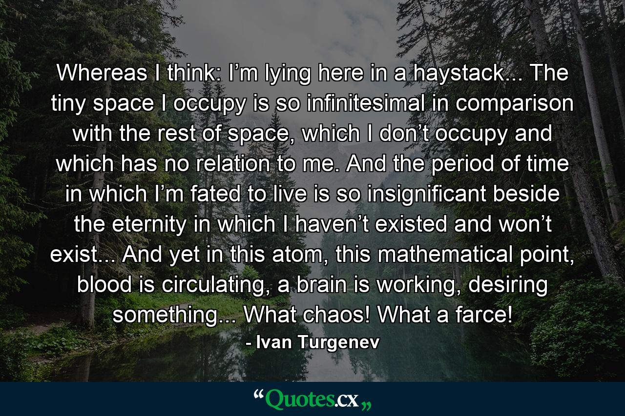 Whereas I think: I’m lying here in a haystack... The tiny space I occupy is so infinitesimal in comparison with the rest of space, which I don’t occupy and which has no relation to me. And the period of time in which I’m fated to live is so insignificant beside the eternity in which I haven’t existed and won’t exist... And yet in this atom, this mathematical point, blood is circulating, a brain is working, desiring something... What chaos! What a farce! - Quote by Ivan Turgenev