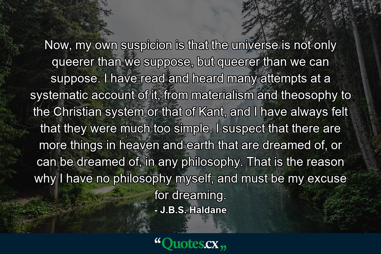 Now, my own suspicion is that the universe is not only queerer than we suppose, but queerer than we can suppose. I have read and heard many attempts at a systematic account of it, from materialism and theosophy to the Christian system or that of Kant, and I have always felt that they were much too simple. I suspect that there are more things in heaven and earth that are dreamed of, or can be dreamed of, in any philosophy. That is the reason why I have no philosophy myself, and must be my excuse for dreaming. - Quote by J.B.S. Haldane