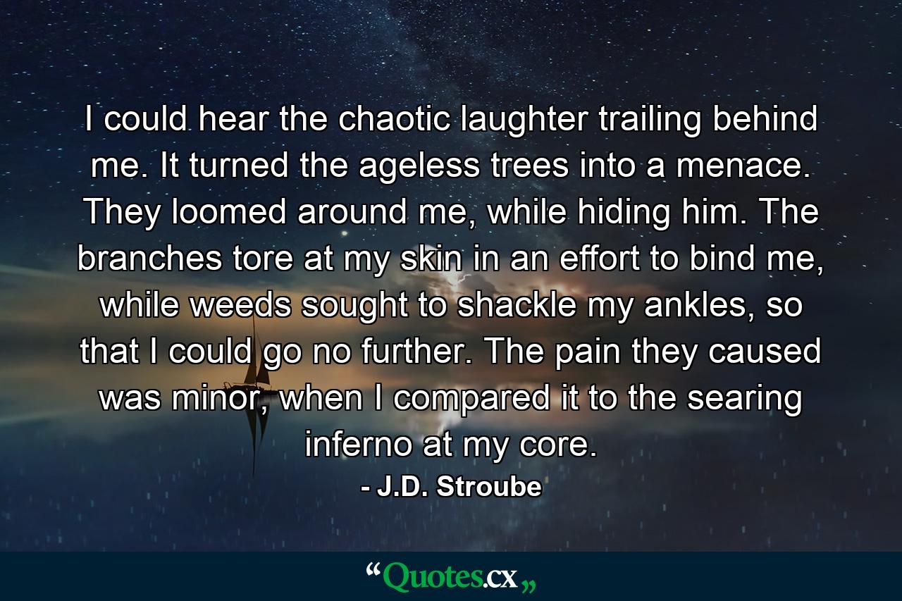 I could hear the chaotic laughter trailing behind me. It turned the ageless trees into a menace. They loomed around me, while hiding him. The branches tore at my skin in an effort to bind me, while weeds sought to shackle my ankles, so that I could go no further. The pain they caused was minor, when I compared it to the searing inferno at my core. - Quote by J.D. Stroube