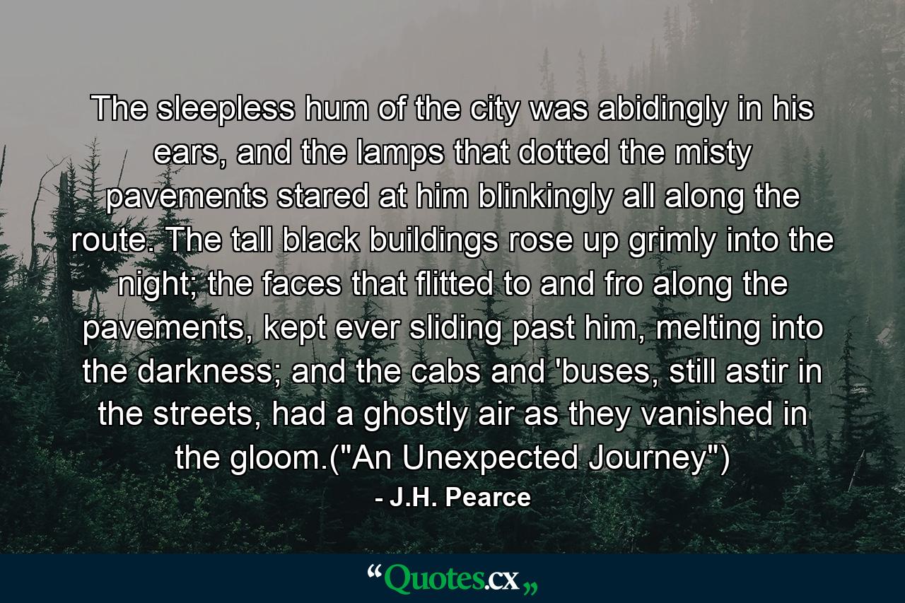 The sleepless hum of the city was abidingly in his ears, and the lamps that dotted the misty pavements stared at him blinkingly all along the route. The tall black buildings rose up grimly into the night; the faces that flitted to and fro along the pavements, kept ever sliding past him, melting into the darkness; and the cabs and 'buses, still astir in the streets, had a ghostly air as they vanished in the gloom.(