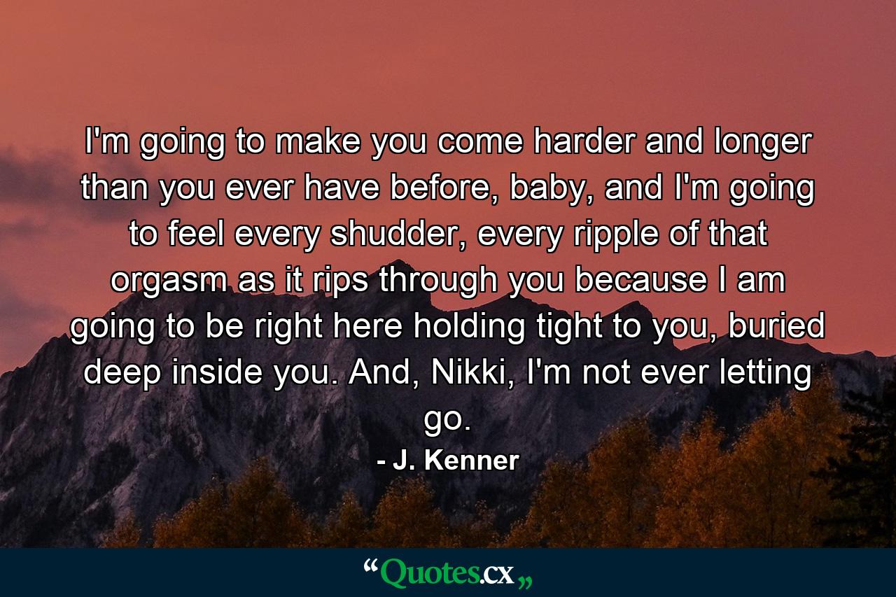 I'm going to make you come harder and longer than you ever have before, baby, and I'm going to feel every shudder, every ripple of that orgasm as it rips through you because I am going to be right here holding tight to you, buried deep inside you. And, Nikki, I'm not ever letting go. - Quote by J. Kenner