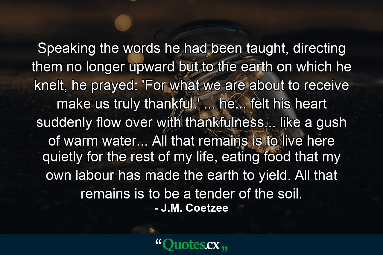 Speaking the words he had been taught, directing them no longer upward but to the earth on which he knelt, he prayed: 'For what we are about to receive make us truly thankful.' ... he... felt his heart suddenly flow over with thankfulness... like a gush of warm water... All that remains is to live here quietly for the rest of my life, eating food that my own labour has made the earth to yield. All that remains is to be a tender of the soil. - Quote by J.M. Coetzee