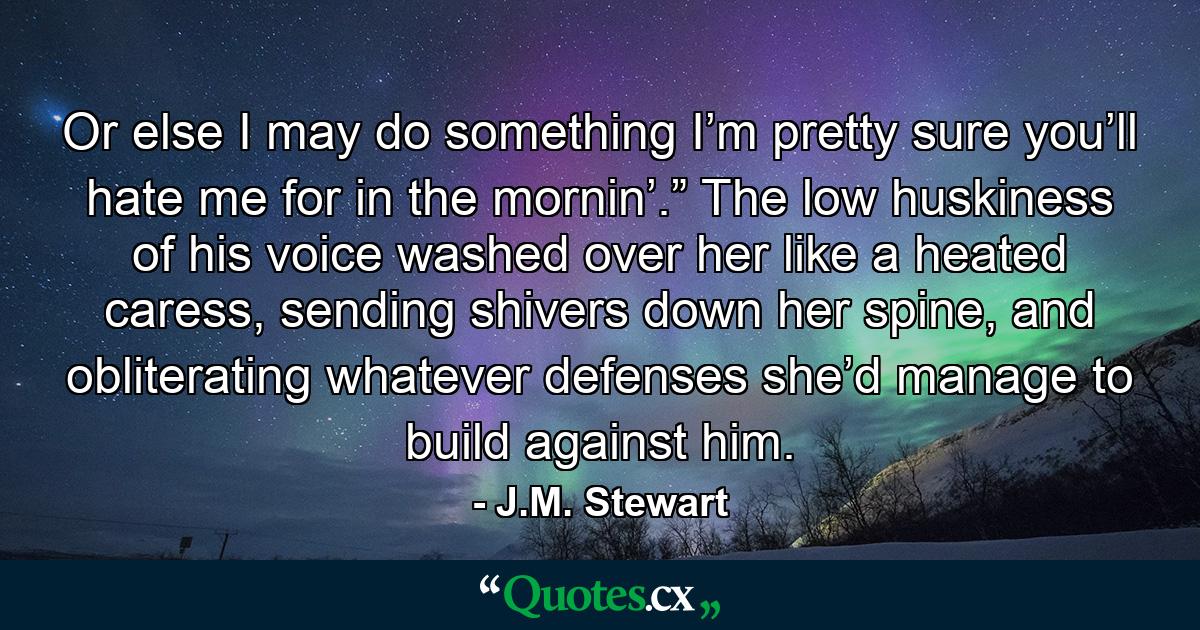 Or else I may do something I’m pretty sure you’ll hate me for in the mornin’.” The low huskiness of his voice washed over her like a heated caress, sending shivers down her spine, and obliterating whatever defenses she’d manage to build against him. - Quote by J.M. Stewart