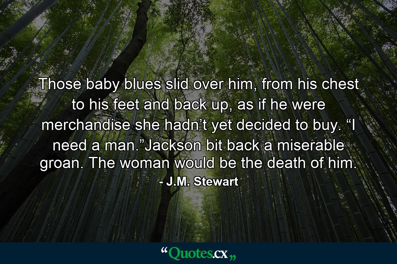 Those baby blues slid over him, from his chest to his feet and back up, as if he were merchandise she hadn’t yet decided to buy. “I need a man.”Jackson bit back a miserable groan. The woman would be the death of him. - Quote by J.M. Stewart