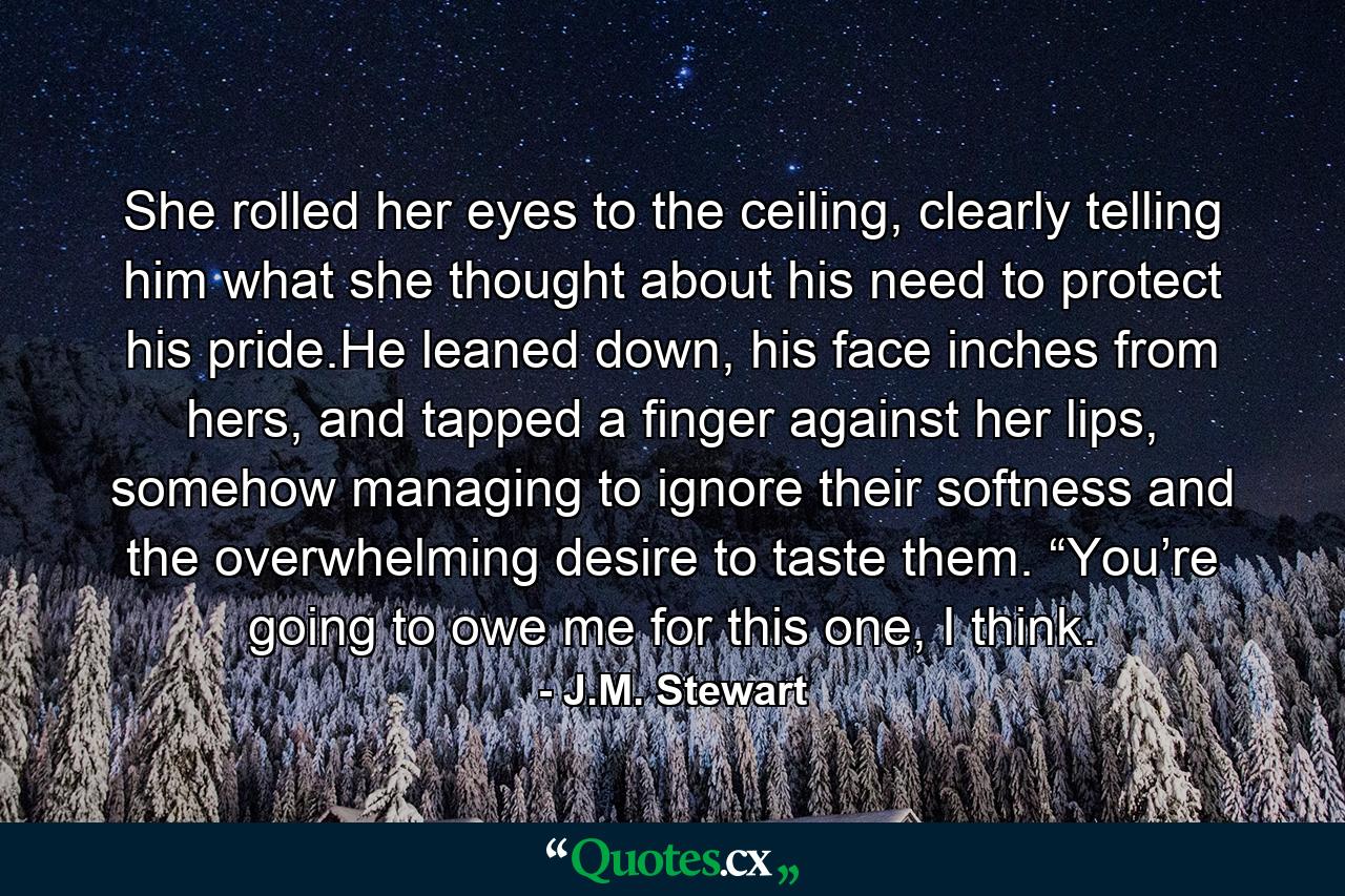 She rolled her eyes to the ceiling, clearly telling him what she thought about his need to protect his pride.He leaned down, his face inches from hers, and tapped a finger against her lips, somehow managing to ignore their softness and the overwhelming desire to taste them. “You’re going to owe me for this one, I think. - Quote by J.M. Stewart