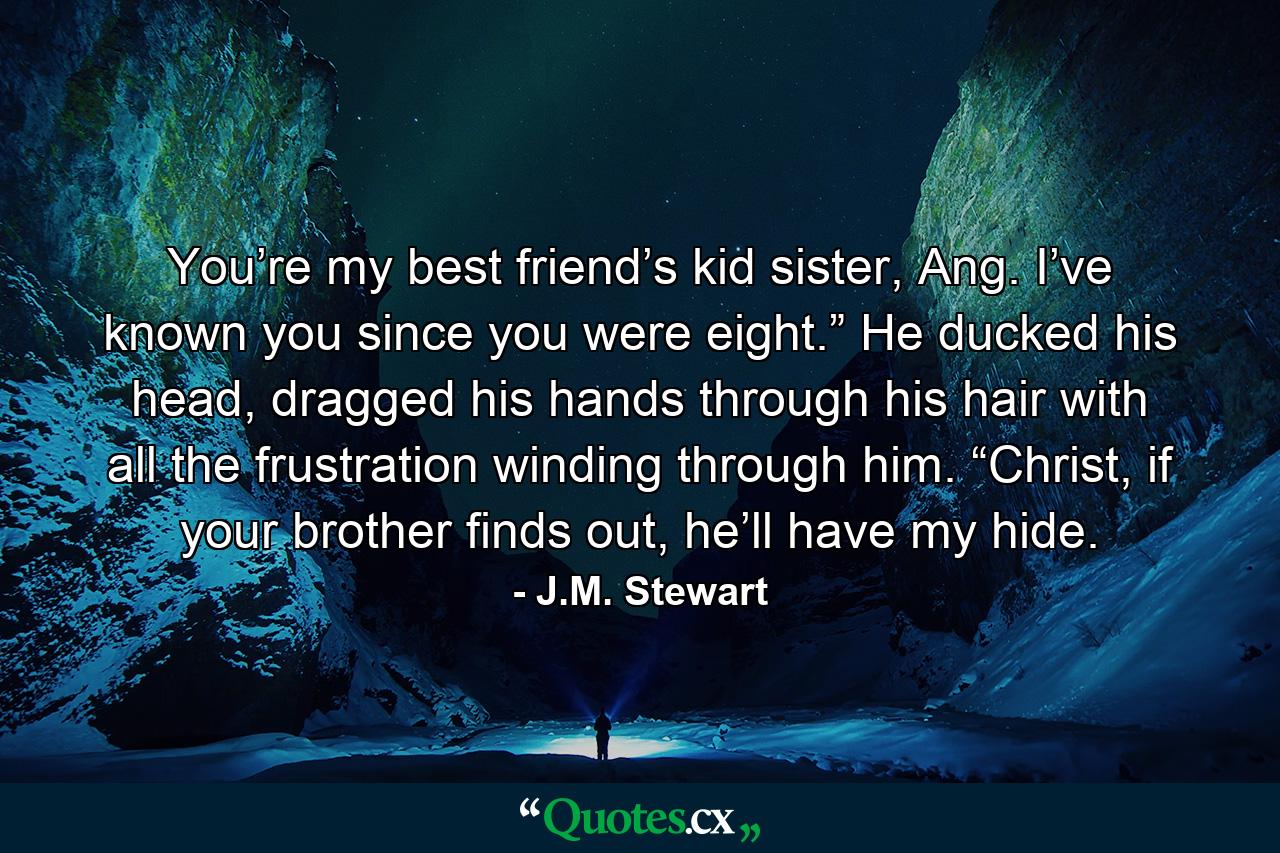 You’re my best friend’s kid sister, Ang. I’ve known you since you were eight.” He ducked his head, dragged his hands through his hair with all the frustration winding through him. “Christ, if your brother finds out, he’ll have my hide. - Quote by J.M. Stewart