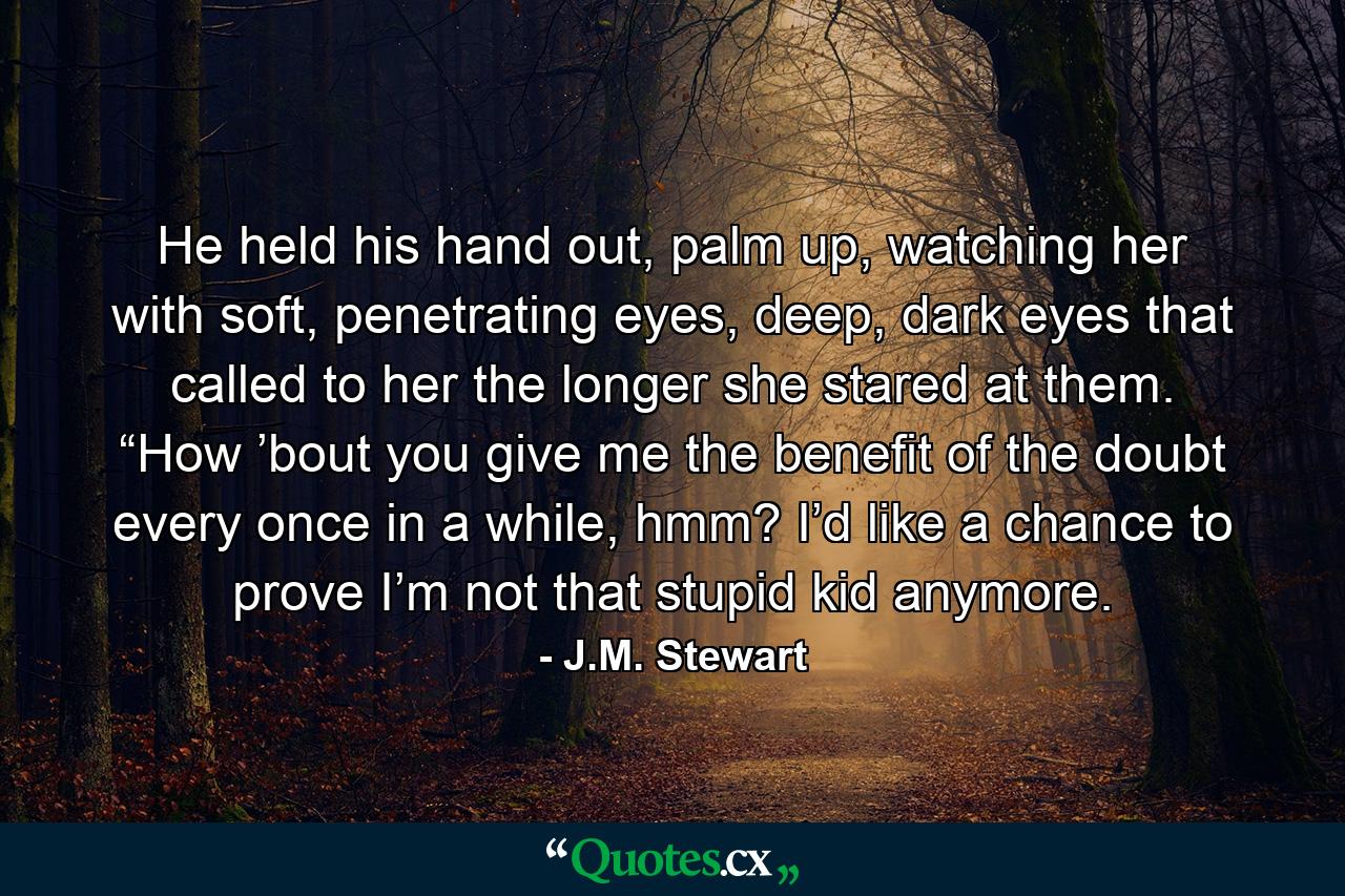 He held his hand out, palm up, watching her with soft, penetrating eyes, deep, dark eyes that called to her the longer she stared at them. “How ’bout you give me the benefit of the doubt every once in a while, hmm? I’d like a chance to prove I’m not that stupid kid anymore. - Quote by J.M. Stewart