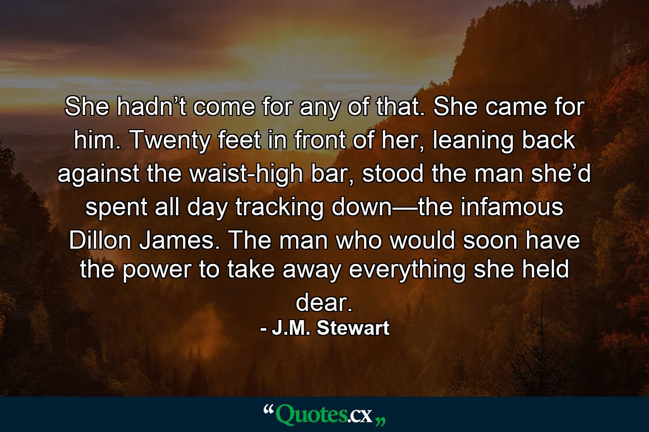 She hadn’t come for any of that. She came for him. Twenty feet in front of her, leaning back against the waist-high bar, stood the man she’d spent all day tracking down—the infamous Dillon James. The man who would soon have the power to take away everything she held dear. - Quote by J.M. Stewart