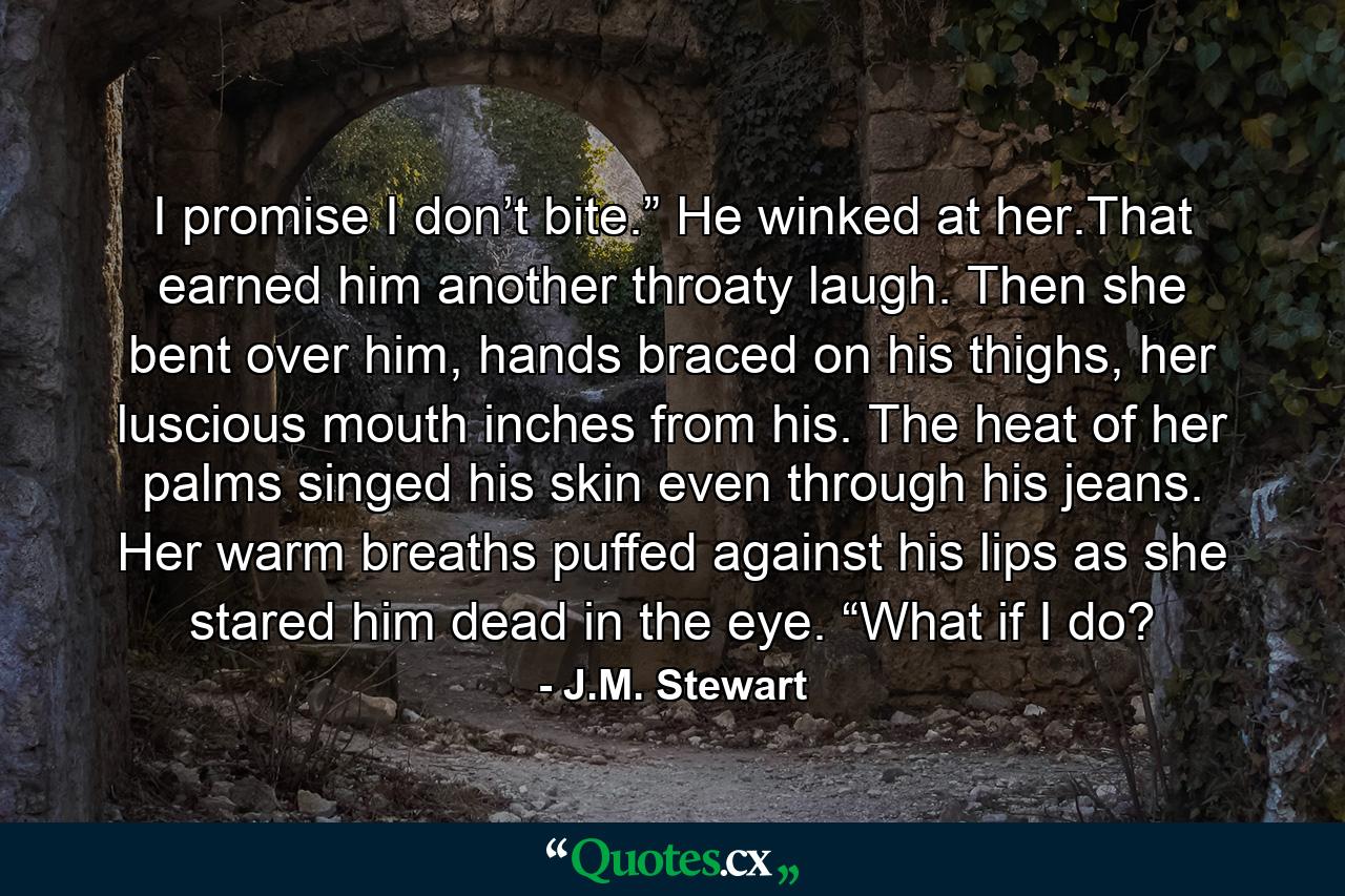 I promise I don’t bite.” He winked at her.That earned him another throaty laugh. Then she bent over him, hands braced on his thighs, her luscious mouth inches from his. The heat of her palms singed his skin even through his jeans. Her warm breaths puffed against his lips as she stared him dead in the eye. “What if I do? - Quote by J.M. Stewart