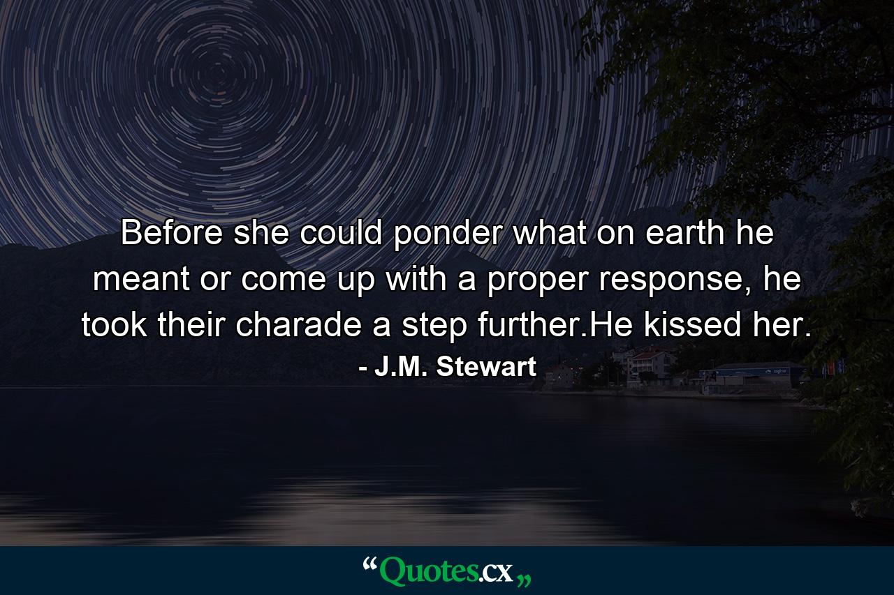 Before she could ponder what on earth he meant or come up with a proper response, he took their charade a step further.He kissed her. - Quote by J.M. Stewart