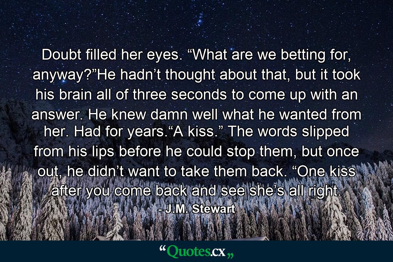 Doubt filled her eyes. “What are we betting for, anyway?”He hadn’t thought about that, but it took his brain all of three seconds to come up with an answer. He knew damn well what he wanted from her. Had for years.“A kiss.” The words slipped from his lips before he could stop them, but once out, he didn’t want to take them back. “One kiss after you come back and see she’s all right. - Quote by J.M. Stewart