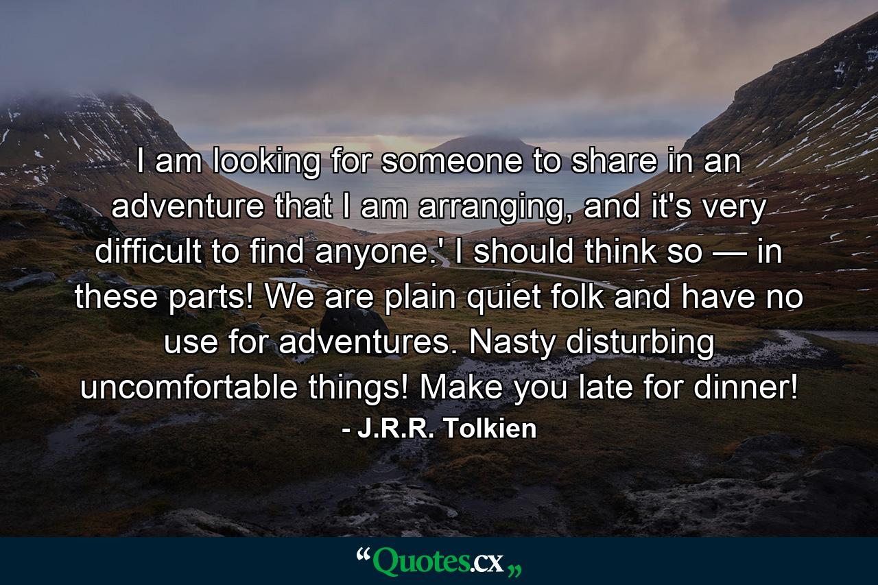 I am looking for someone to share in an adventure that I am arranging, and it's very difficult to find anyone.' I should think so — in these parts! We are plain quiet folk and have no use for adventures. Nasty disturbing uncomfortable things! Make you late for dinner! - Quote by J.R.R. Tolkien