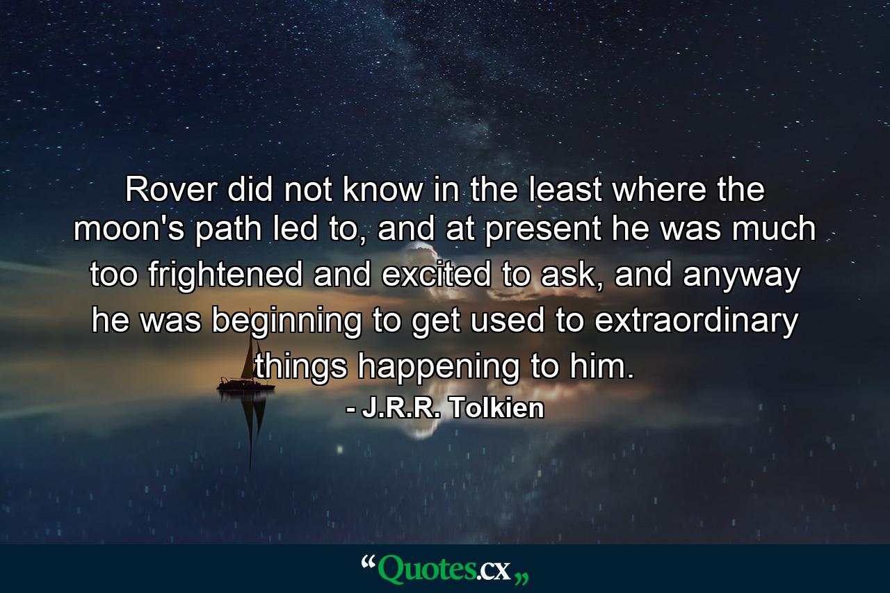 Rover did not know in the least where the moon's path led to, and at present he was much too frightened and excited to ask, and anyway he was beginning to get used to extraordinary things happening to him. - Quote by J.R.R. Tolkien