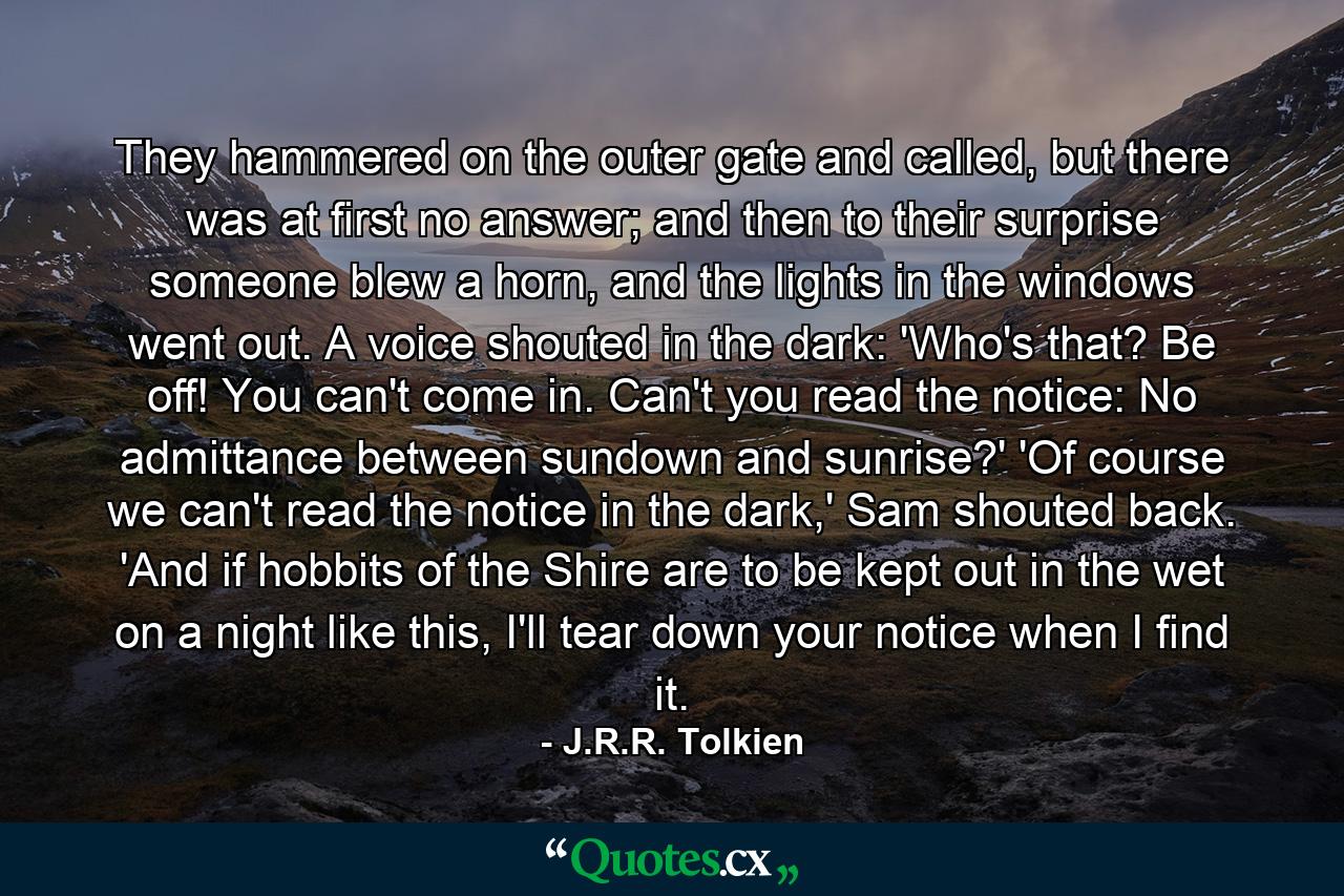 They hammered on the outer gate and called, but there was at first no answer; and then to their surprise someone blew a horn, and the lights in the windows went out. A voice shouted in the dark: 'Who's that? Be off! You can't come in. Can't you read the notice: No admittance between sundown and sunrise?' 'Of course we can't read the notice in the dark,' Sam shouted back. 'And if hobbits of the Shire are to be kept out in the wet on a night like this, I'll tear down your notice when I find it. - Quote by J.R.R. Tolkien