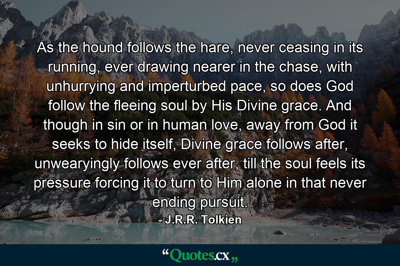 As the hound follows the hare, never ceasing in its running, ever drawing nearer in the chase, with unhurrying and imperturbed pace, so does God follow the fleeing soul by His Divine grace. And though in sin or in human love, away from God it seeks to hide itself, Divine grace follows after, unwearyingly follows ever after, till the soul feels its pressure forcing it to turn to Him alone in that never ending pursuit. - Quote by J.R.R. Tolkien