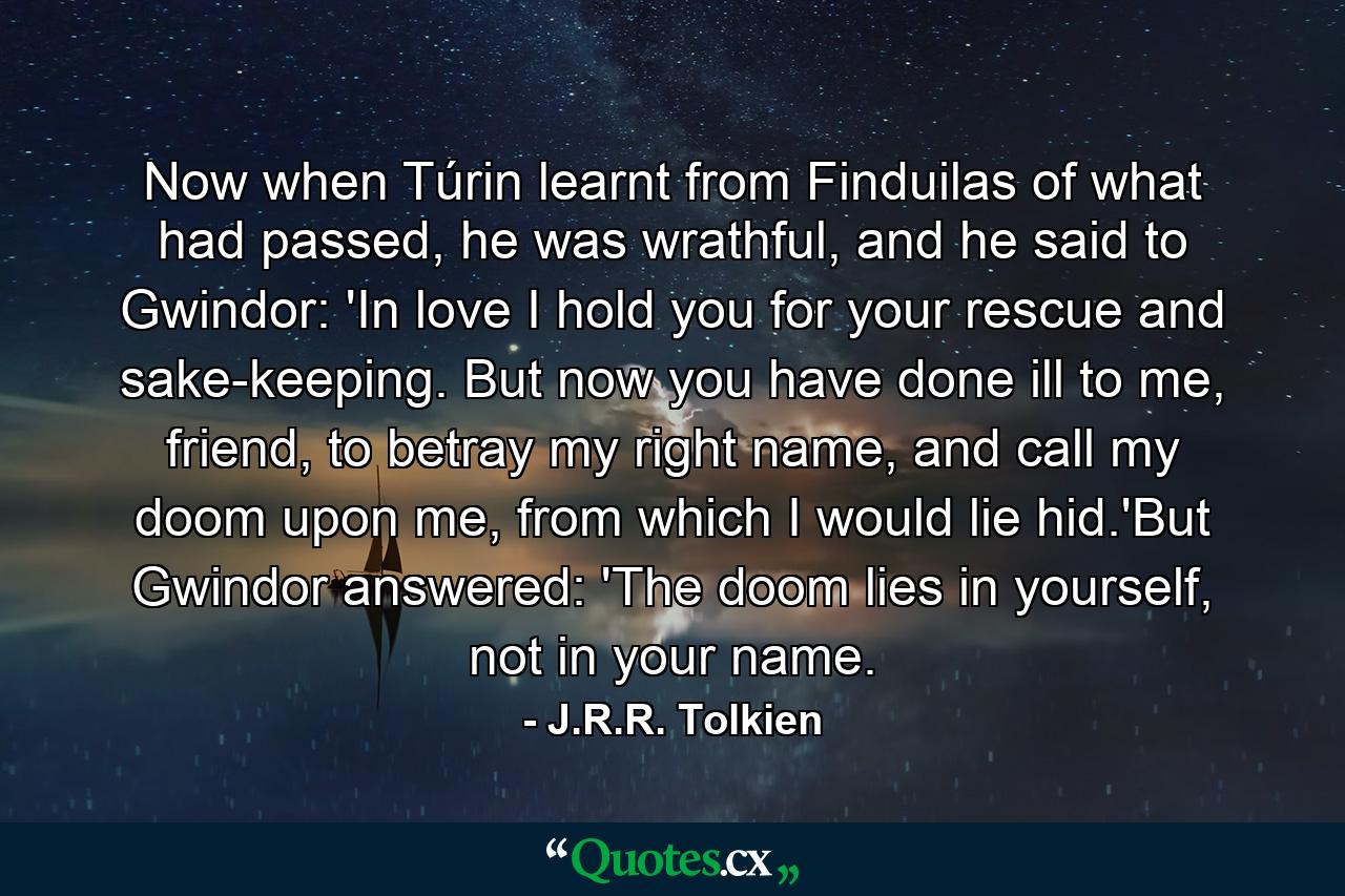 Now when Túrin learnt from Finduilas of what had passed, he was wrathful, and he said to Gwindor: 'In love I hold you for your rescue and sake-keeping. But now you have done ill to me, friend, to betray my right name, and call my doom upon me, from which I would lie hid.'But Gwindor answered: 'The doom lies in yourself, not in your name. - Quote by J.R.R. Tolkien