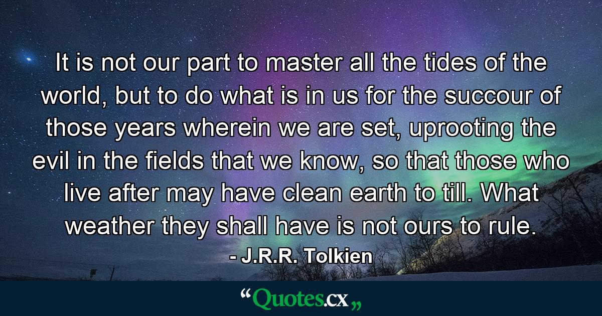 It is not our part to master all the tides of the world, but to do what is in us for the succour of those years wherein we are set, uprooting the evil in the fields that we know, so that those who live after may have clean earth to till. What weather they shall have is not ours to rule. - Quote by J.R.R. Tolkien