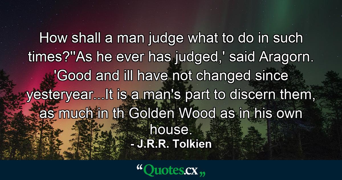 How shall a man judge what to do in such times?''As he ever has judged,' said Aragorn. 'Good and ill have not changed since yesteryear...It is a man's part to discern them, as much in th Golden Wood as in his own house. - Quote by J.R.R. Tolkien