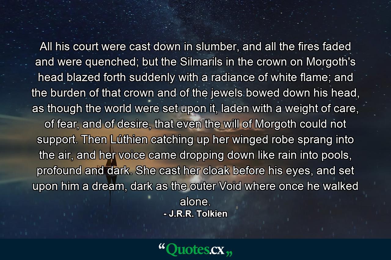 All his court were cast down in slumber, and all the fires faded and were quenched; but the Silmarils in the crown on Morgoth's head blazed forth suddenly with a radiance of white flame; and the burden of that crown and of the jewels bowed down his head, as though the world were set upon it, laden with a weight of care, of fear, and of desire, that even the will of Morgoth could not support. Then Lúthien catching up her winged robe sprang into the air, and her voice came dropping down like rain into pools, profound and dark. She cast her cloak before his eyes, and set upon him a dream, dark as the outer Void where once he walked alone. - Quote by J.R.R. Tolkien