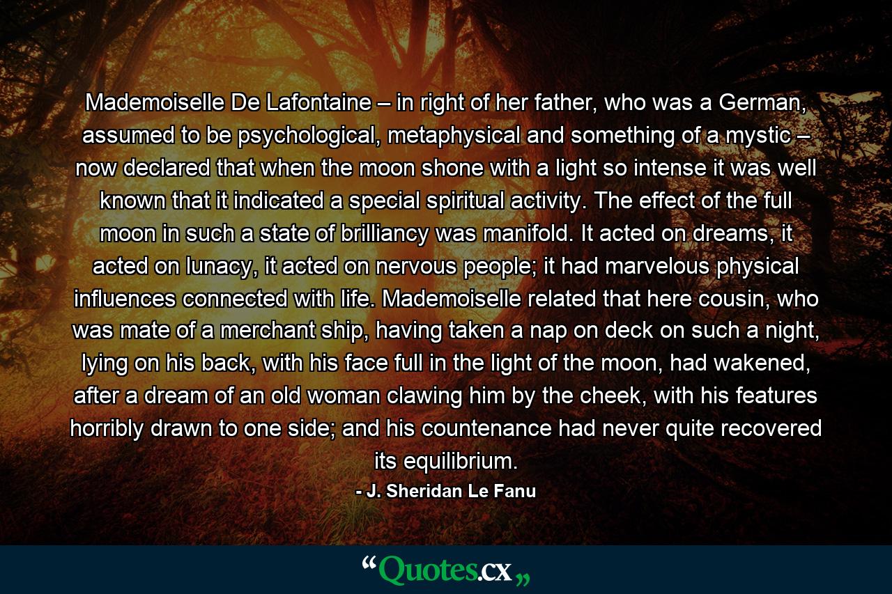 Mademoiselle De Lafontaine – in right of her father, who was a German, assumed to be psychological, metaphysical and something of a mystic – now declared that when the moon shone with a light so intense it was well known that it indicated a special spiritual activity. The effect of the full moon in such a state of brilliancy was manifold. It acted on dreams, it acted on lunacy, it acted on nervous people; it had marvelous physical influences connected with life. Mademoiselle related that here cousin, who was mate of a merchant ship, having taken a nap on deck on such a night, lying on his back, with his face full in the light of the moon, had wakened, after a dream of an old woman clawing him by the cheek, with his features horribly drawn to one side; and his countenance had never quite recovered its equilibrium. - Quote by J. Sheridan Le Fanu