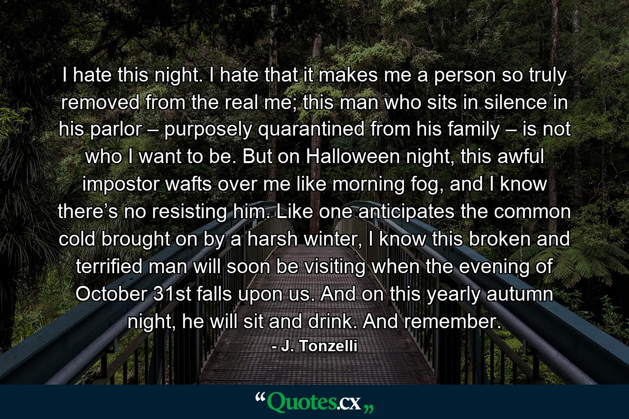 I hate this night. I hate that it makes me a person so truly removed from the real me; this man who sits in silence in his parlor – purposely quarantined from his family – is not who I want to be. But on Halloween night, this awful impostor wafts over me like morning fog, and I know there’s no resisting him. Like one anticipates the common cold brought on by a harsh winter, I know this broken and terrified man will soon be visiting when the evening of October 31st falls upon us. And on this yearly autumn night, he will sit and drink. And remember. - Quote by J. Tonzelli