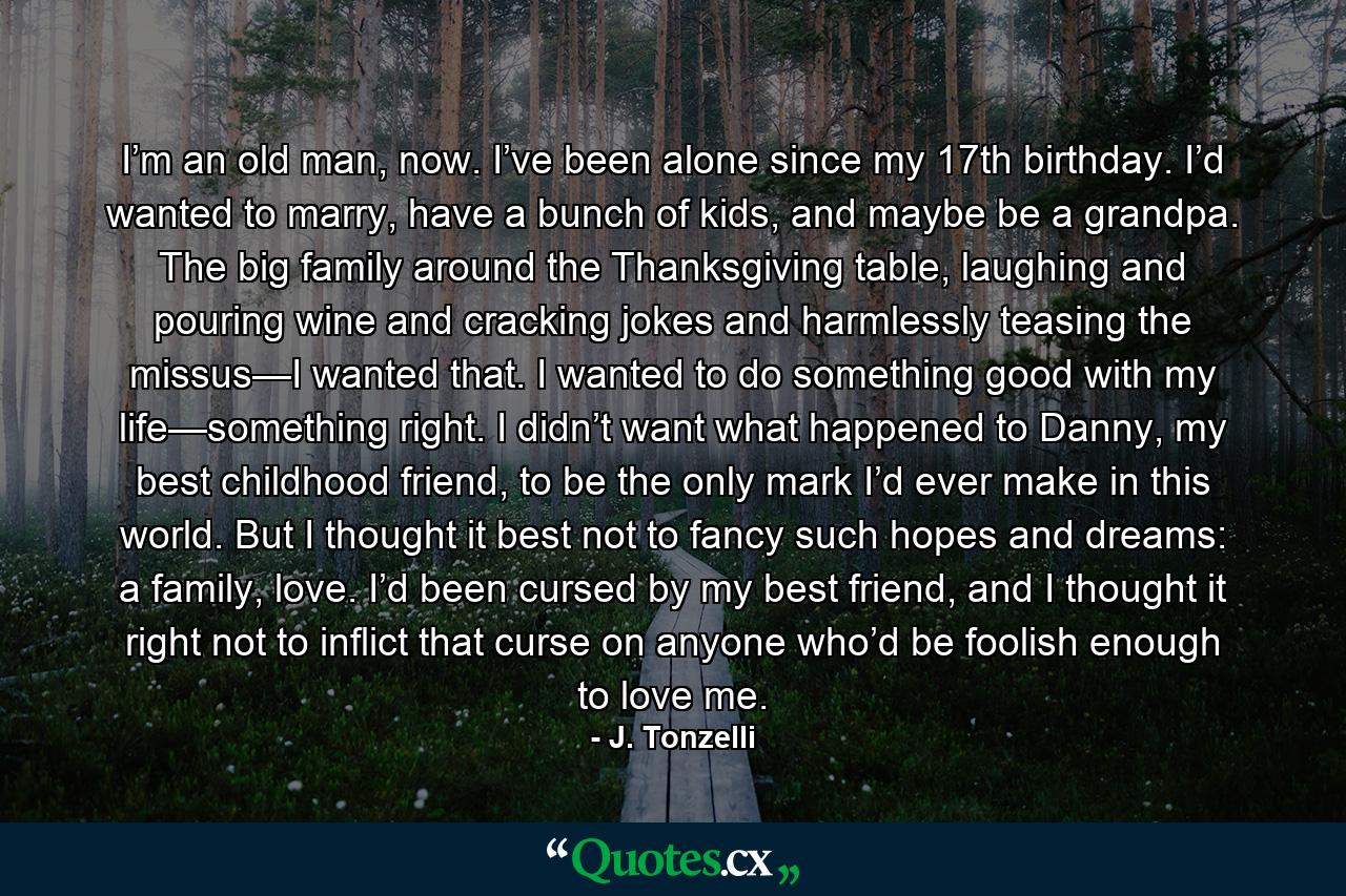 I’m an old man, now. I’ve been alone since my 17th birthday. I’d wanted to marry, have a bunch of kids, and maybe be a grandpa. The big family around the Thanksgiving table, laughing and pouring wine and cracking jokes and harmlessly teasing the missus—I wanted that. I wanted to do something good with my life—something right. I didn’t want what happened to Danny, my best childhood friend, to be the only mark I’d ever make in this world. But I thought it best not to fancy such hopes and dreams: a family, love. I’d been cursed by my best friend, and I thought it right not to inflict that curse on anyone who’d be foolish enough to love me. - Quote by J. Tonzelli