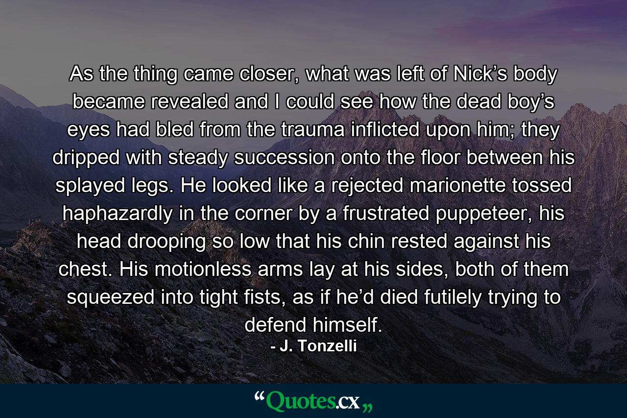 As the thing came closer, what was left of Nick’s body became revealed and I could see how the dead boy’s eyes had bled from the trauma inflicted upon him; they dripped with steady succession onto the floor between his splayed legs. He looked like a rejected marionette tossed haphazardly in the corner by a frustrated puppeteer, his head drooping so low that his chin rested against his chest. His motionless arms lay at his sides, both of them squeezed into tight fists, as if he’d died futilely trying to defend himself. - Quote by J. Tonzelli