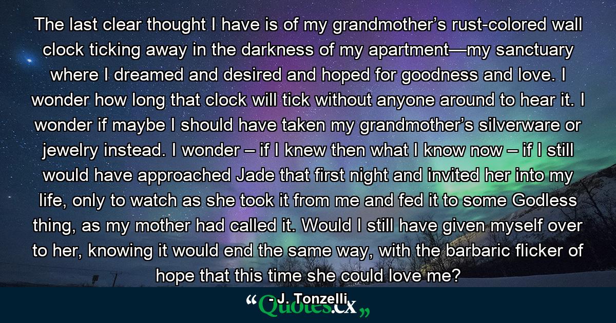 The last clear thought I have is of my grandmother’s rust-colored wall clock ticking away in the darkness of my apartment—my sanctuary where I dreamed and desired and hoped for goodness and love. I wonder how long that clock will tick without anyone around to hear it. I wonder if maybe I should have taken my grandmother’s silverware or jewelry instead. I wonder – if I knew then what I know now – if I still would have approached Jade that first night and invited her into my life, only to watch as she took it from me and fed it to some Godless thing, as my mother had called it. Would I still have given myself over to her, knowing it would end the same way, with the barbaric flicker of hope that this time she could love me? - Quote by J. Tonzelli