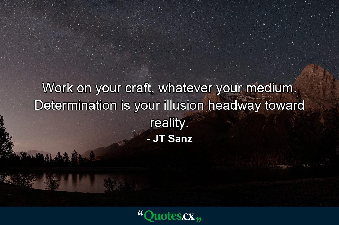 Work on your craft, whatever your medium. Determination is your illusion headway toward reality. - Quote by JT Sanz